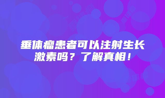 垂体瘤患者可以注射生长激素吗？了解真相！