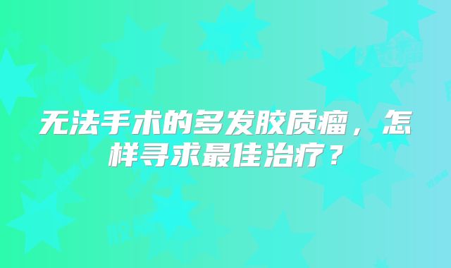 无法手术的多发胶质瘤，怎样寻求最佳治疗？