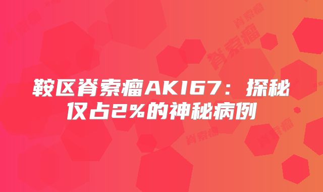 鞍区脊索瘤AKI67：探秘仅占2%的神秘病例