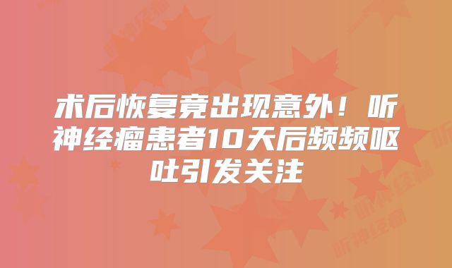 术后恢复竟出现意外！听神经瘤患者10天后频频呕吐引发关注