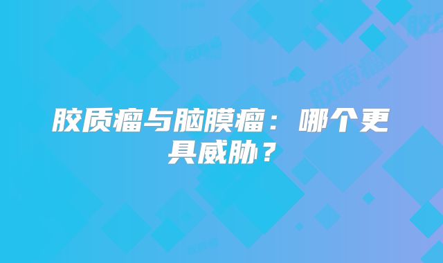 胶质瘤与脑膜瘤：哪个更具威胁？