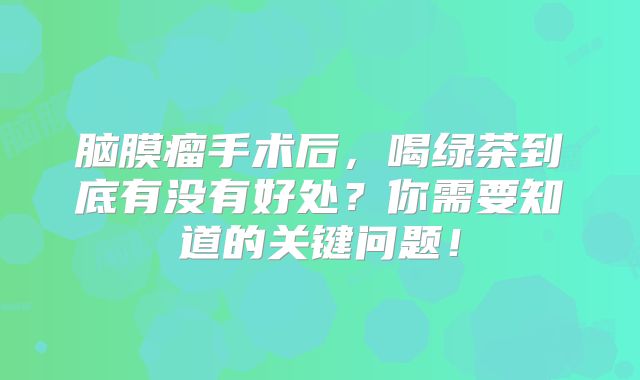 脑膜瘤手术后，喝绿茶到底有没有好处？你需要知道的关键问题！