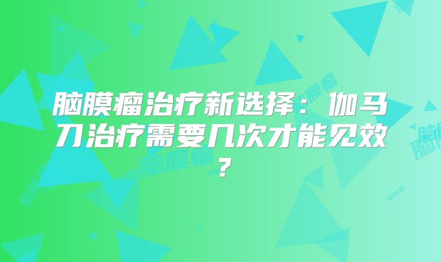 脑膜瘤治疗新选择：伽马刀治疗需要几次才能见效？