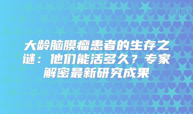 大龄脑膜瘤患者的生存之谜：他们能活多久？专家解密最新研究成果