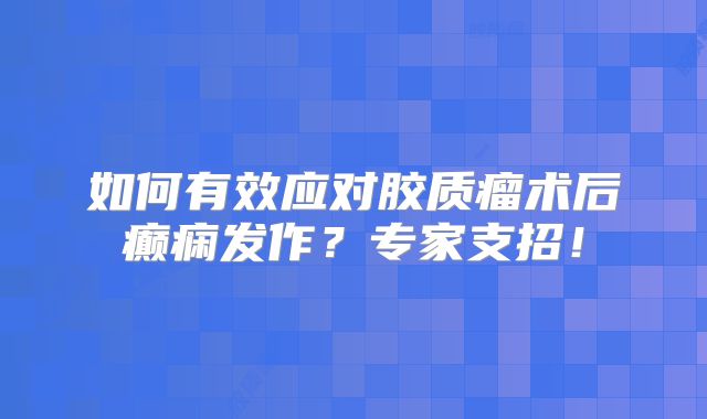 如何有效应对胶质瘤术后癫痫发作？专家支招！