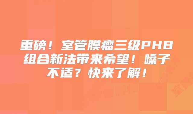 重磅！室管膜瘤三级PHB组合新法带来希望！嗓子不适？快来了解！