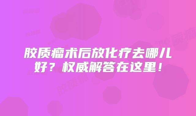 胶质瘤术后放化疗去哪儿好？权威解答在这里！