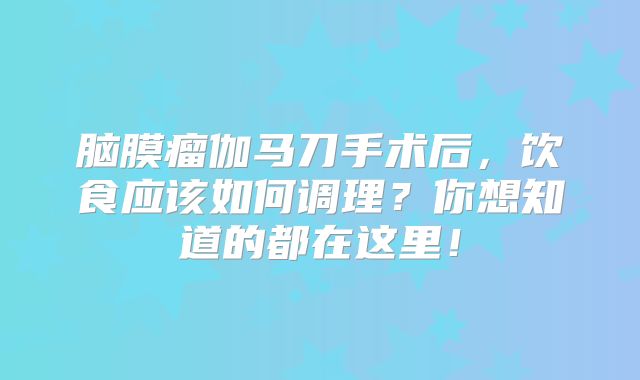 脑膜瘤伽马刀手术后，饮食应该如何调理？你想知道的都在这里！