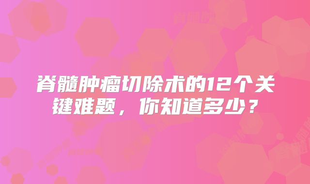 脊髓肿瘤切除术的12个关键难题，你知道多少？
