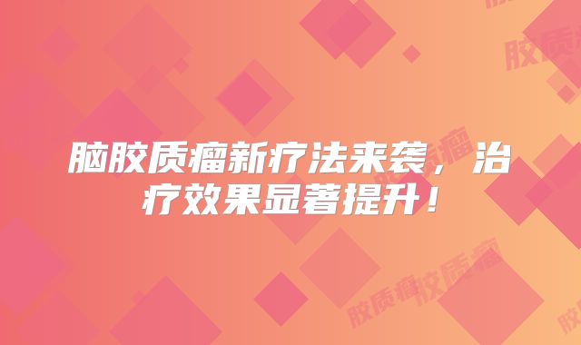 脑胶质瘤新疗法来袭，治疗效果显著提升！