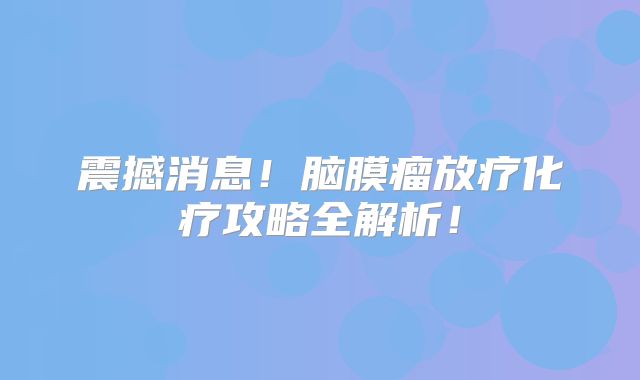 震撼消息！脑膜瘤放疗化疗攻略全解析！