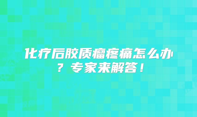 化疗后胶质瘤疼痛怎么办？专家来解答！