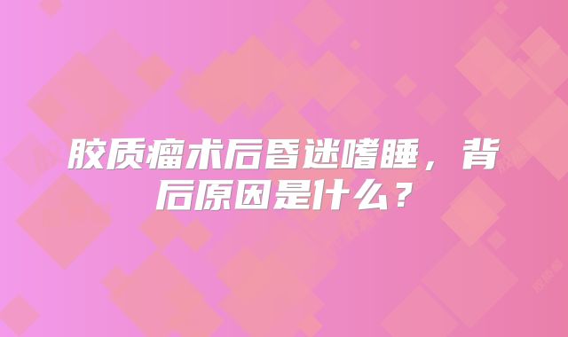 胶质瘤术后昏迷嗜睡，背后原因是什么？