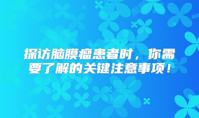 探访脑膜瘤患者时，你需要了解的关键注意事项！