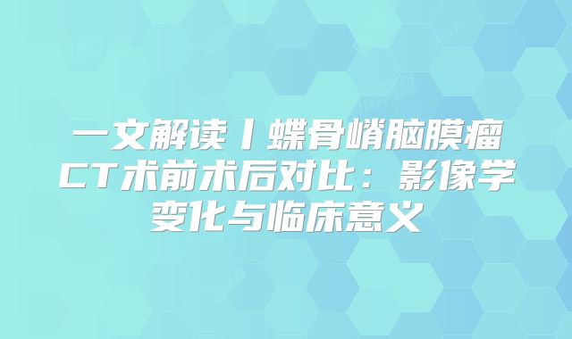 一文解读丨蝶骨嵴脑膜瘤CT术前术后对比：影像学变化与临床意义