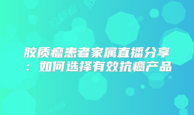 胶质瘤患者家属直播分享：如何选择有效抗癌产品