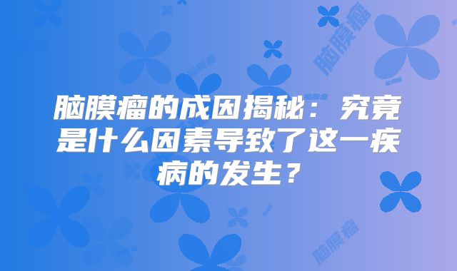 脑膜瘤的成因揭秘：究竟是什么因素导致了这一疾病的发生？