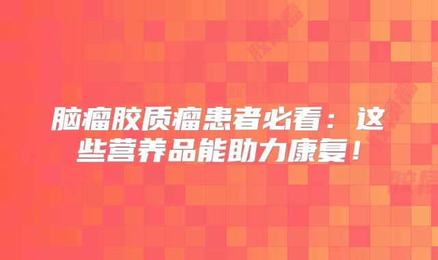 脑瘤胶质瘤患者必看：这些营养品能助力康复！