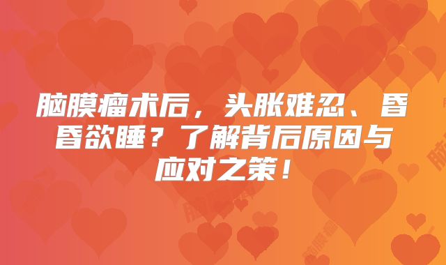 脑膜瘤术后，头胀难忍、昏昏欲睡？了解背后原因与应对之策！