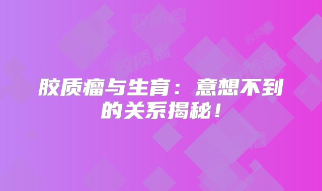 胶质瘤与生育：意想不到的关系揭秘！