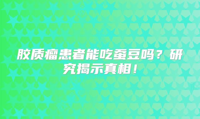 胶质瘤患者能吃蚕豆吗？研究揭示真相！