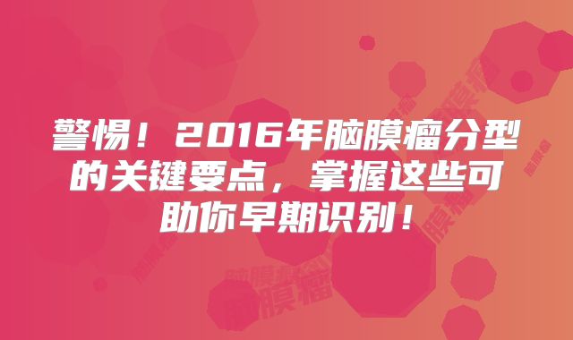 警惕！2016年脑膜瘤分型的关键要点，掌握这些可助你早期识别！
