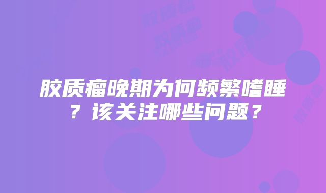 胶质瘤晚期为何频繁嗜睡？该关注哪些问题？