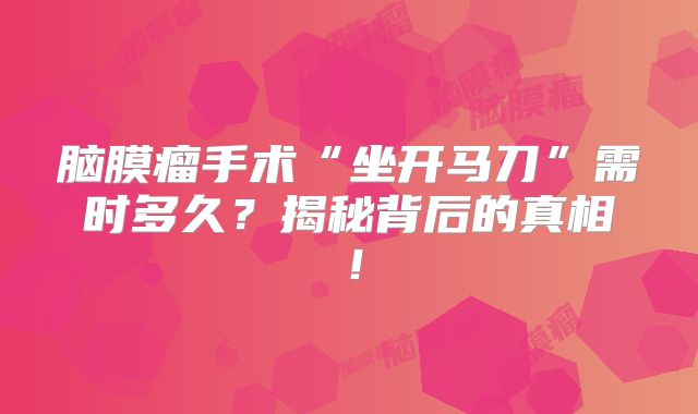 脑膜瘤手术“坐开马刀”需时多久？揭秘背后的真相！