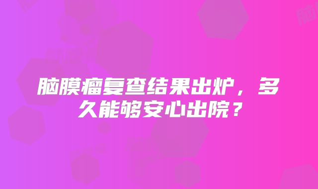 脑膜瘤复查结果出炉，多久能够安心出院？