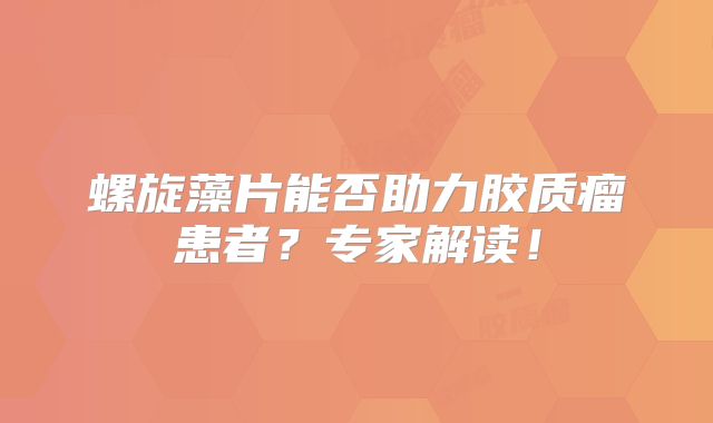 螺旋藻片能否助力胶质瘤患者？专家解读！