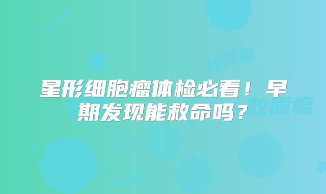 星形细胞瘤体检必看！早期发现能救命吗？