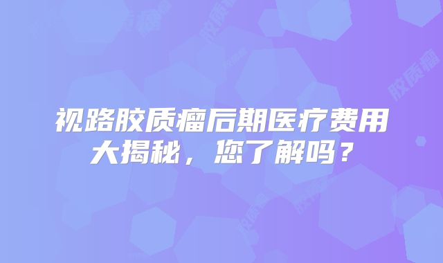 视路胶质瘤后期医疗费用大揭秘，您了解吗？