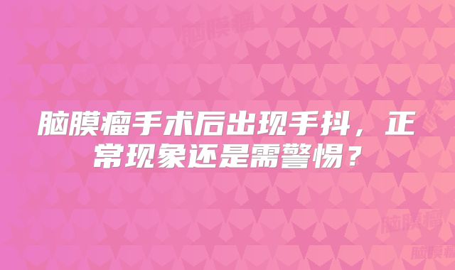 脑膜瘤手术后出现手抖，正常现象还是需警惕？