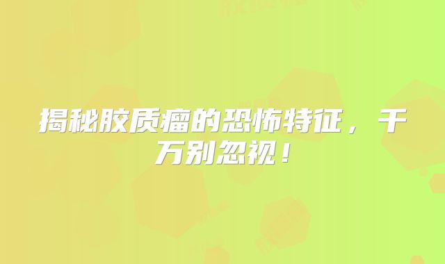 揭秘胶质瘤的恐怖特征，千万别忽视！