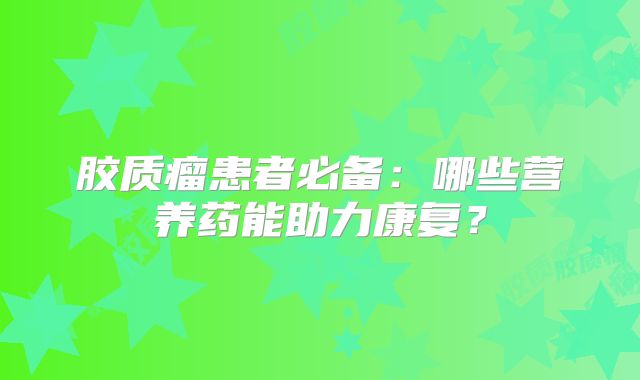 胶质瘤患者必备：哪些营养药能助力康复？