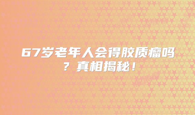 67岁老年人会得胶质瘤吗？真相揭秘！