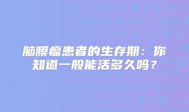 脑膜瘤患者的生存期：你知道一般能活多久吗？