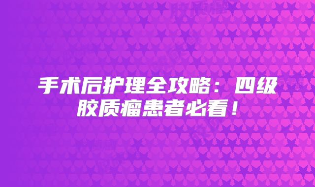 手术后护理全攻略：四级胶质瘤患者必看！