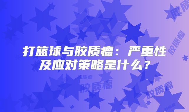 打篮球与胶质瘤：严重性及应对策略是什么？