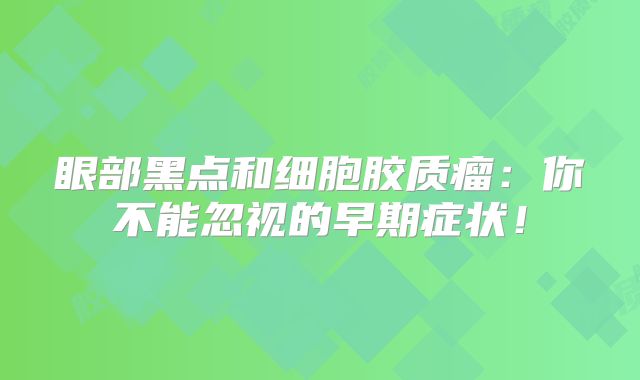 眼部黑点和细胞胶质瘤：你不能忽视的早期症状！