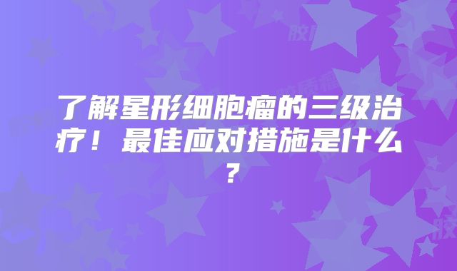 了解星形细胞瘤的三级治疗！最佳应对措施是什么？