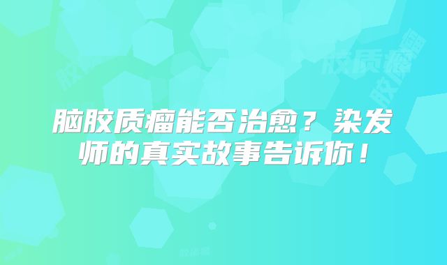 脑胶质瘤能否治愈？染发师的真实故事告诉你！