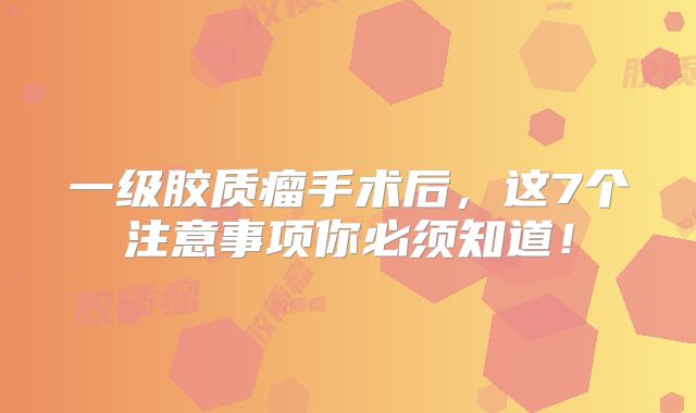 一级胶质瘤手术后，这7个注意事项你必须知道！