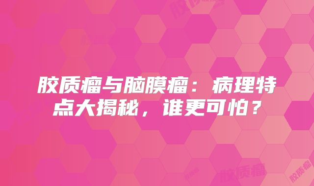胶质瘤与脑膜瘤：病理特点大揭秘，谁更可怕？