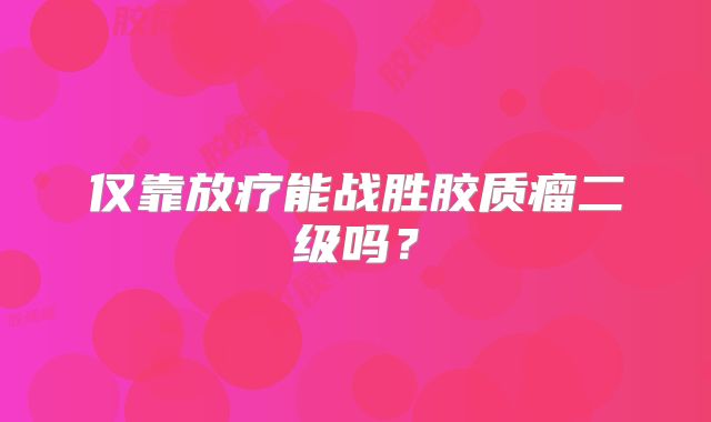 仅靠放疗能战胜胶质瘤二级吗？