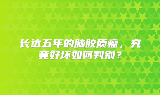 长达五年的脑胶质瘤，究竟好坏如何判别？