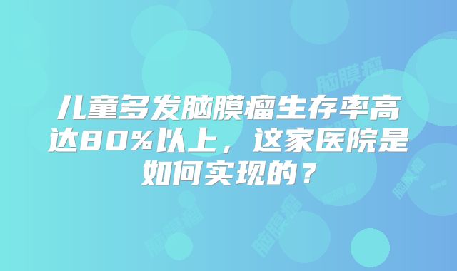儿童多发脑膜瘤生存率高达80%以上，这家医院是如何实现的？