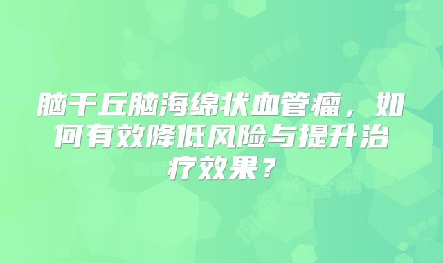 脑干丘脑海绵状血管瘤，如何有效降低风险与提升治疗效果？