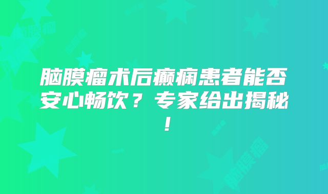 脑膜瘤术后癫痫患者能否安心畅饮？专家给出揭秘！