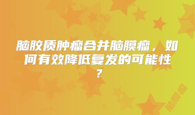 脑胶质肿瘤合并脑膜瘤，如何有效降低复发的可能性？